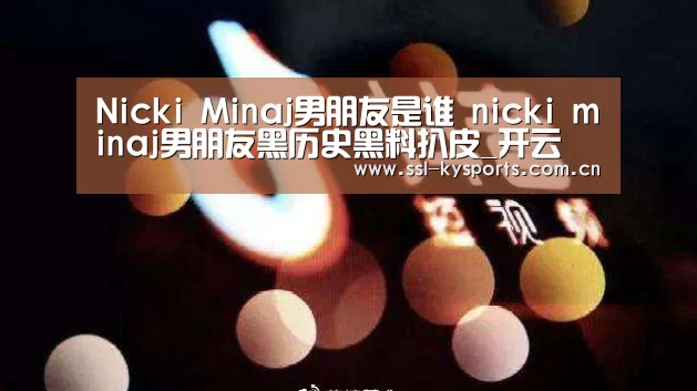 Nicki Minaj男朋友是谁 nicki minaj男朋友黑历史黑料扒皮_开云(图2) 开云App下载