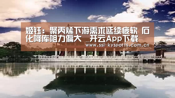 姬钰:聚丙烯下游需求延续疲软 石化降库阻力偏大
_开云App下载(图1) 开云